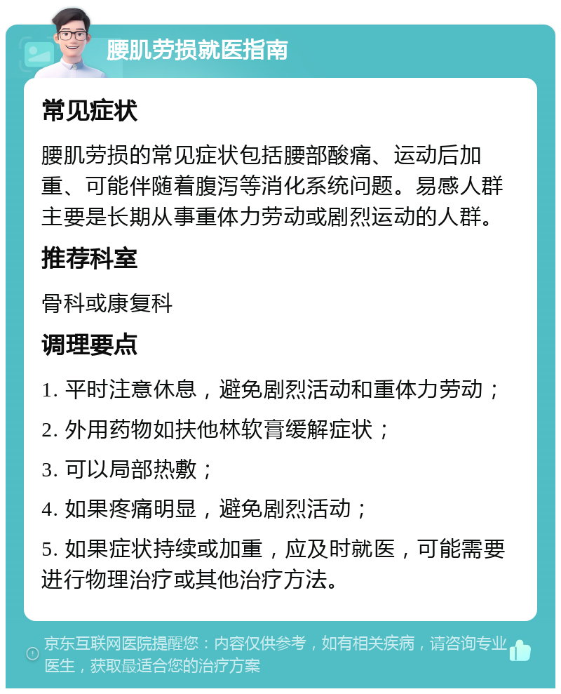 腰肌劳损就医指南 常见症状 腰肌劳损的常见症状包括腰部酸痛、运动后加重、可能伴随着腹泻等消化系统问题。易感人群主要是长期从事重体力劳动或剧烈运动的人群。 推荐科室 骨科或康复科 调理要点 1. 平时注意休息，避免剧烈活动和重体力劳动； 2. 外用药物如扶他林软膏缓解症状； 3. 可以局部热敷； 4. 如果疼痛明显，避免剧烈活动； 5. 如果症状持续或加重，应及时就医，可能需要进行物理治疗或其他治疗方法。