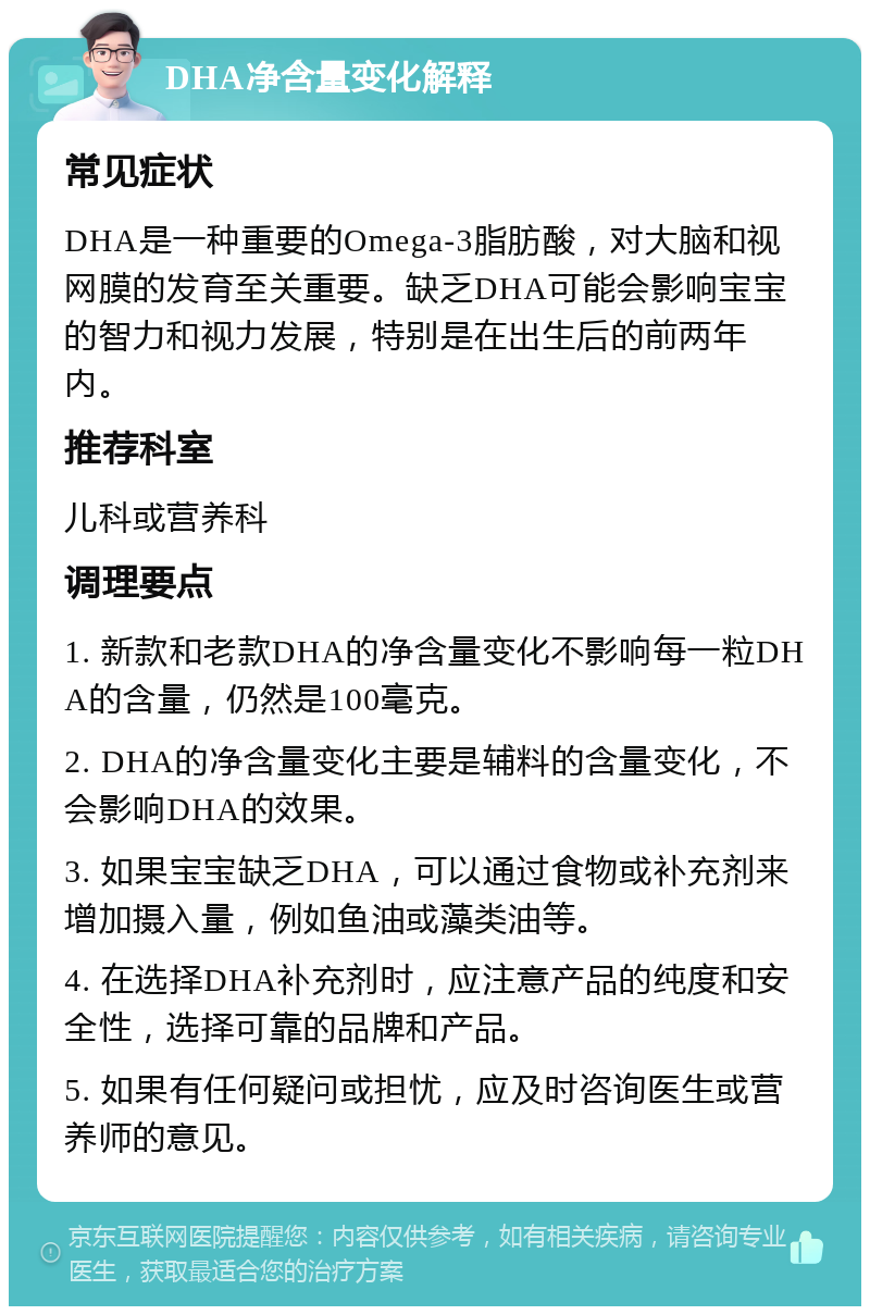 DHA净含量变化解释 常见症状 DHA是一种重要的Omega-3脂肪酸，对大脑和视网膜的发育至关重要。缺乏DHA可能会影响宝宝的智力和视力发展，特别是在出生后的前两年内。 推荐科室 儿科或营养科 调理要点 1. 新款和老款DHA的净含量变化不影响每一粒DHA的含量，仍然是100毫克。 2. DHA的净含量变化主要是辅料的含量变化，不会影响DHA的效果。 3. 如果宝宝缺乏DHA，可以通过食物或补充剂来增加摄入量，例如鱼油或藻类油等。 4. 在选择DHA补充剂时，应注意产品的纯度和安全性，选择可靠的品牌和产品。 5. 如果有任何疑问或担忧，应及时咨询医生或营养师的意见。