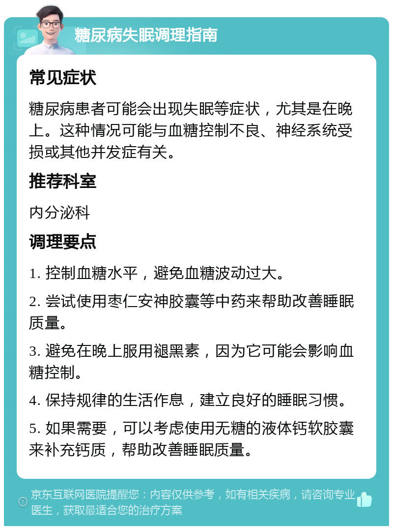 糖尿病失眠调理指南 常见症状 糖尿病患者可能会出现失眠等症状，尤其是在晚上。这种情况可能与血糖控制不良、神经系统受损或其他并发症有关。 推荐科室 内分泌科 调理要点 1. 控制血糖水平，避免血糖波动过大。 2. 尝试使用枣仁安神胶囊等中药来帮助改善睡眠质量。 3. 避免在晚上服用褪黑素，因为它可能会影响血糖控制。 4. 保持规律的生活作息，建立良好的睡眠习惯。 5. 如果需要，可以考虑使用无糖的液体钙软胶囊来补充钙质，帮助改善睡眠质量。