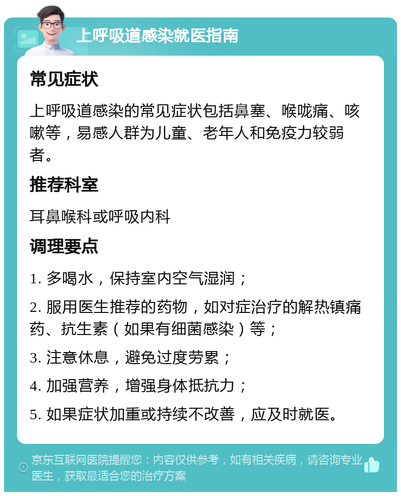 上呼吸道感染就医指南 常见症状 上呼吸道感染的常见症状包括鼻塞、喉咙痛、咳嗽等，易感人群为儿童、老年人和免疫力较弱者。 推荐科室 耳鼻喉科或呼吸内科 调理要点 1. 多喝水，保持室内空气湿润； 2. 服用医生推荐的药物，如对症治疗的解热镇痛药、抗生素（如果有细菌感染）等； 3. 注意休息，避免过度劳累； 4. 加强营养，增强身体抵抗力； 5. 如果症状加重或持续不改善，应及时就医。