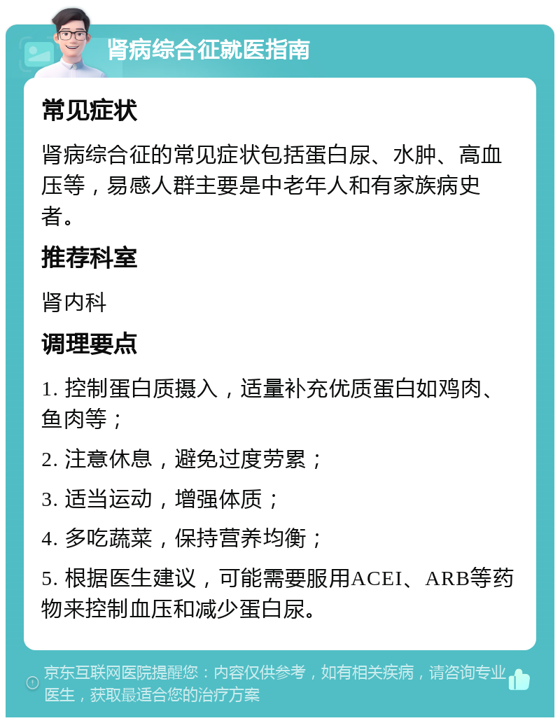 肾病综合征就医指南 常见症状 肾病综合征的常见症状包括蛋白尿、水肿、高血压等，易感人群主要是中老年人和有家族病史者。 推荐科室 肾内科 调理要点 1. 控制蛋白质摄入，适量补充优质蛋白如鸡肉、鱼肉等； 2. 注意休息，避免过度劳累； 3. 适当运动，增强体质； 4. 多吃蔬菜，保持营养均衡； 5. 根据医生建议，可能需要服用ACEI、ARB等药物来控制血压和减少蛋白尿。