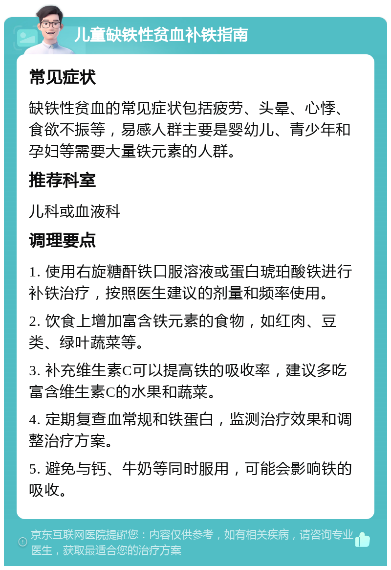 儿童缺铁性贫血补铁指南 常见症状 缺铁性贫血的常见症状包括疲劳、头晕、心悸、食欲不振等，易感人群主要是婴幼儿、青少年和孕妇等需要大量铁元素的人群。 推荐科室 儿科或血液科 调理要点 1. 使用右旋糖酐铁口服溶液或蛋白琥珀酸铁进行补铁治疗，按照医生建议的剂量和频率使用。 2. 饮食上增加富含铁元素的食物，如红肉、豆类、绿叶蔬菜等。 3. 补充维生素C可以提高铁的吸收率，建议多吃富含维生素C的水果和蔬菜。 4. 定期复查血常规和铁蛋白，监测治疗效果和调整治疗方案。 5. 避免与钙、牛奶等同时服用，可能会影响铁的吸收。