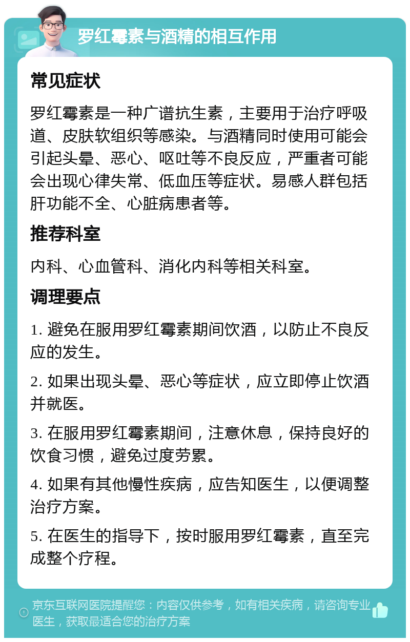 罗红霉素与酒精的相互作用 常见症状 罗红霉素是一种广谱抗生素，主要用于治疗呼吸道、皮肤软组织等感染。与酒精同时使用可能会引起头晕、恶心、呕吐等不良反应，严重者可能会出现心律失常、低血压等症状。易感人群包括肝功能不全、心脏病患者等。 推荐科室 内科、心血管科、消化内科等相关科室。 调理要点 1. 避免在服用罗红霉素期间饮酒，以防止不良反应的发生。 2. 如果出现头晕、恶心等症状，应立即停止饮酒并就医。 3. 在服用罗红霉素期间，注意休息，保持良好的饮食习惯，避免过度劳累。 4. 如果有其他慢性疾病，应告知医生，以便调整治疗方案。 5. 在医生的指导下，按时服用罗红霉素，直至完成整个疗程。