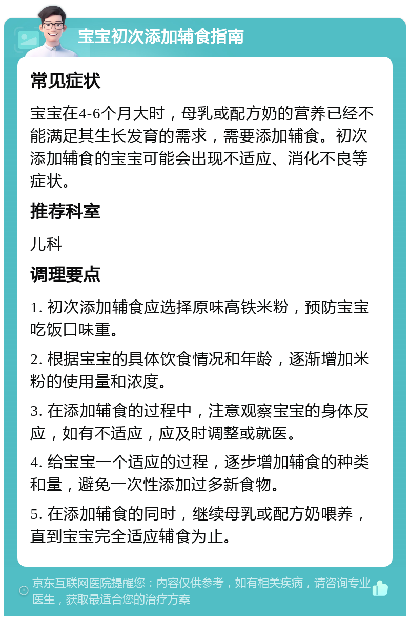 宝宝初次添加辅食指南 常见症状 宝宝在4-6个月大时，母乳或配方奶的营养已经不能满足其生长发育的需求，需要添加辅食。初次添加辅食的宝宝可能会出现不适应、消化不良等症状。 推荐科室 儿科 调理要点 1. 初次添加辅食应选择原味高铁米粉，预防宝宝吃饭口味重。 2. 根据宝宝的具体饮食情况和年龄，逐渐增加米粉的使用量和浓度。 3. 在添加辅食的过程中，注意观察宝宝的身体反应，如有不适应，应及时调整或就医。 4. 给宝宝一个适应的过程，逐步增加辅食的种类和量，避免一次性添加过多新食物。 5. 在添加辅食的同时，继续母乳或配方奶喂养，直到宝宝完全适应辅食为止。