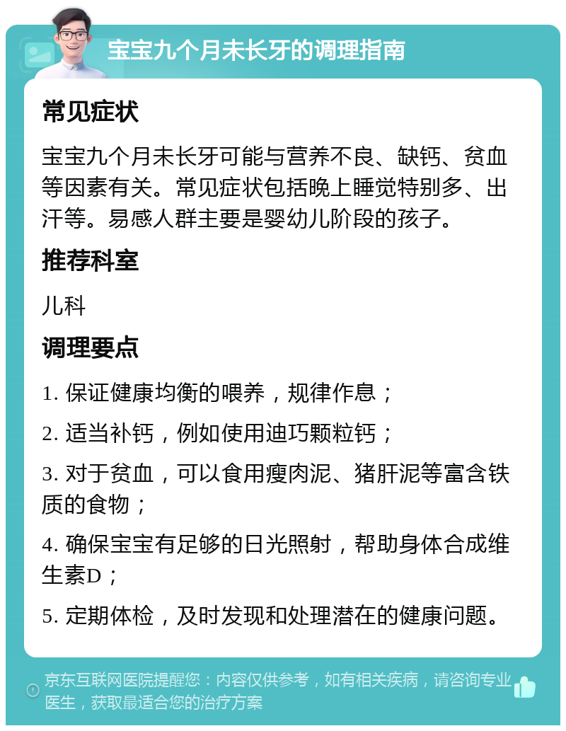 宝宝九个月未长牙的调理指南 常见症状 宝宝九个月未长牙可能与营养不良、缺钙、贫血等因素有关。常见症状包括晚上睡觉特别多、出汗等。易感人群主要是婴幼儿阶段的孩子。 推荐科室 儿科 调理要点 1. 保证健康均衡的喂养，规律作息； 2. 适当补钙，例如使用迪巧颗粒钙； 3. 对于贫血，可以食用瘦肉泥、猪肝泥等富含铁质的食物； 4. 确保宝宝有足够的日光照射，帮助身体合成维生素D； 5. 定期体检，及时发现和处理潜在的健康问题。