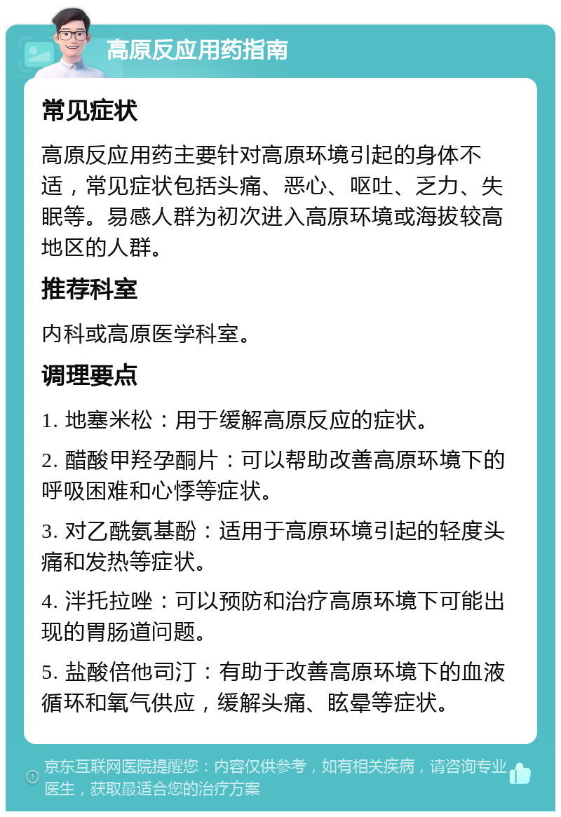 高原反应用药指南 常见症状 高原反应用药主要针对高原环境引起的身体不适，常见症状包括头痛、恶心、呕吐、乏力、失眠等。易感人群为初次进入高原环境或海拔较高地区的人群。 推荐科室 内科或高原医学科室。 调理要点 1. 地塞米松：用于缓解高原反应的症状。 2. 醋酸甲羟孕酮片：可以帮助改善高原环境下的呼吸困难和心悸等症状。 3. 对乙酰氨基酚：适用于高原环境引起的轻度头痛和发热等症状。 4. 泮托拉唑：可以预防和治疗高原环境下可能出现的胃肠道问题。 5. 盐酸倍他司汀：有助于改善高原环境下的血液循环和氧气供应，缓解头痛、眩晕等症状。