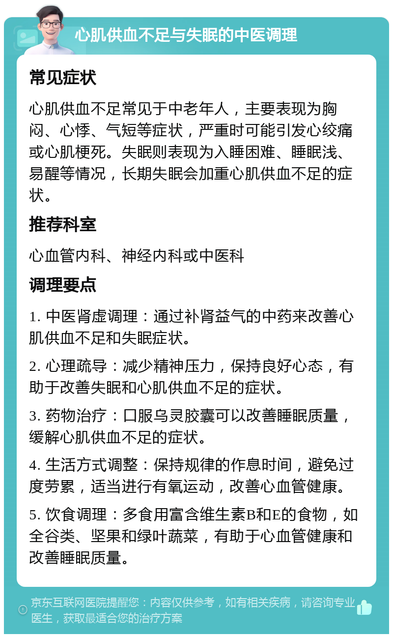 心肌供血不足与失眠的中医调理 常见症状 心肌供血不足常见于中老年人，主要表现为胸闷、心悸、气短等症状，严重时可能引发心绞痛或心肌梗死。失眠则表现为入睡困难、睡眠浅、易醒等情况，长期失眠会加重心肌供血不足的症状。 推荐科室 心血管内科、神经内科或中医科 调理要点 1. 中医肾虚调理：通过补肾益气的中药来改善心肌供血不足和失眠症状。 2. 心理疏导：减少精神压力，保持良好心态，有助于改善失眠和心肌供血不足的症状。 3. 药物治疗：口服乌灵胶囊可以改善睡眠质量，缓解心肌供血不足的症状。 4. 生活方式调整：保持规律的作息时间，避免过度劳累，适当进行有氧运动，改善心血管健康。 5. 饮食调理：多食用富含维生素B和E的食物，如全谷类、坚果和绿叶蔬菜，有助于心血管健康和改善睡眠质量。