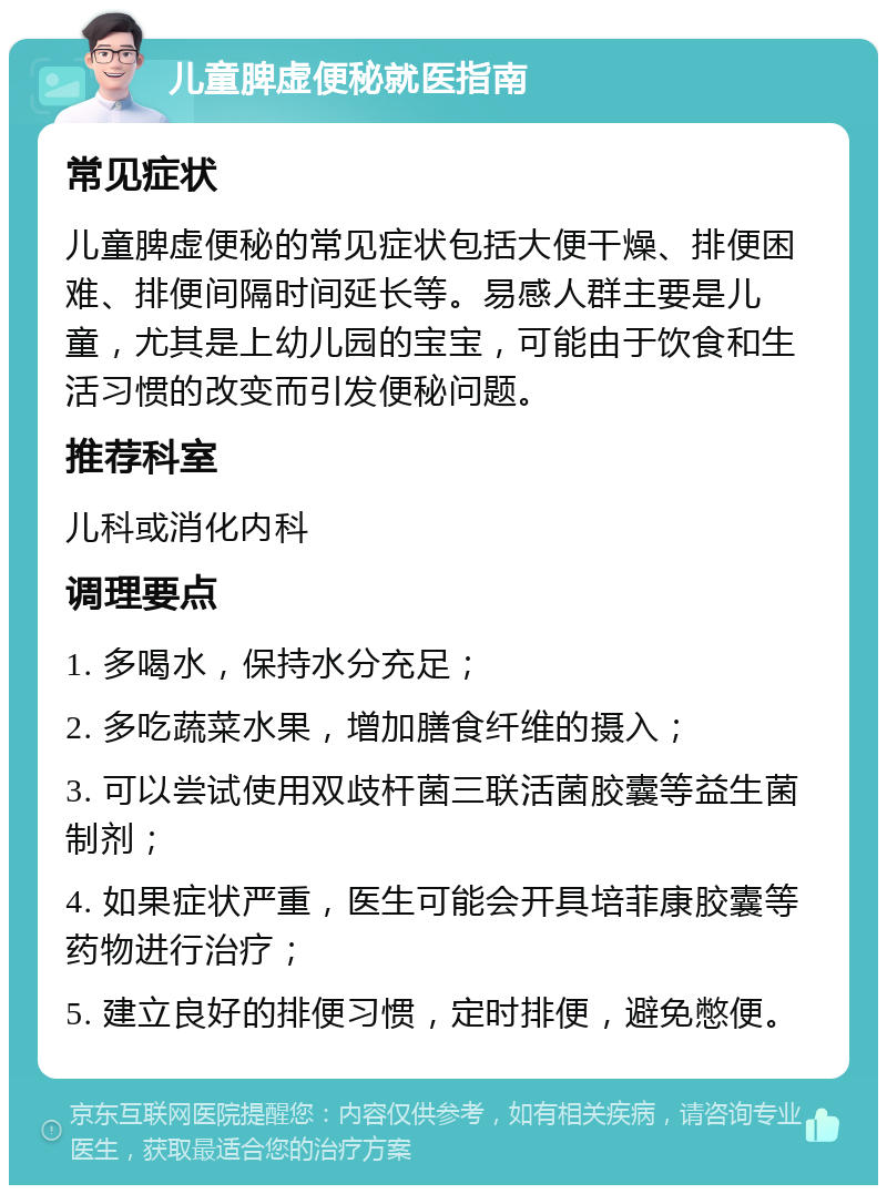 儿童脾虚便秘就医指南 常见症状 儿童脾虚便秘的常见症状包括大便干燥、排便困难、排便间隔时间延长等。易感人群主要是儿童，尤其是上幼儿园的宝宝，可能由于饮食和生活习惯的改变而引发便秘问题。 推荐科室 儿科或消化内科 调理要点 1. 多喝水，保持水分充足； 2. 多吃蔬菜水果，增加膳食纤维的摄入； 3. 可以尝试使用双歧杆菌三联活菌胶囊等益生菌制剂； 4. 如果症状严重，医生可能会开具培菲康胶囊等药物进行治疗； 5. 建立良好的排便习惯，定时排便，避免憋便。