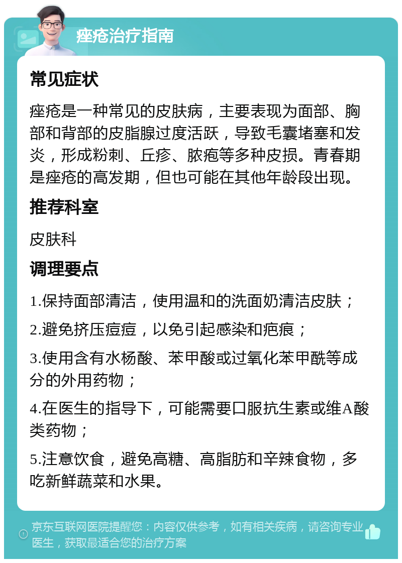 痤疮治疗指南 常见症状 痤疮是一种常见的皮肤病，主要表现为面部、胸部和背部的皮脂腺过度活跃，导致毛囊堵塞和发炎，形成粉刺、丘疹、脓疱等多种皮损。青春期是痤疮的高发期，但也可能在其他年龄段出现。 推荐科室 皮肤科 调理要点 1.保持面部清洁，使用温和的洗面奶清洁皮肤； 2.避免挤压痘痘，以免引起感染和疤痕； 3.使用含有水杨酸、苯甲酸或过氧化苯甲酰等成分的外用药物； 4.在医生的指导下，可能需要口服抗生素或维A酸类药物； 5.注意饮食，避免高糖、高脂肪和辛辣食物，多吃新鲜蔬菜和水果。