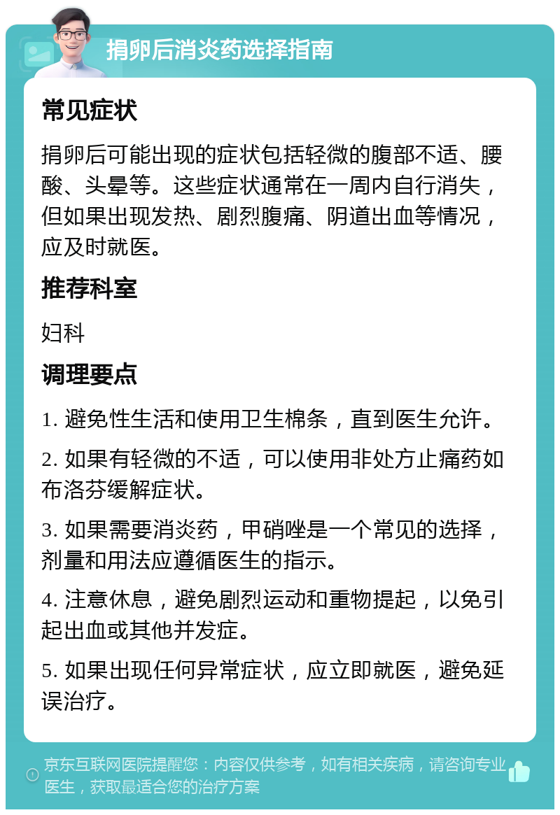 捐卵后消炎药选择指南 常见症状 捐卵后可能出现的症状包括轻微的腹部不适、腰酸、头晕等。这些症状通常在一周内自行消失，但如果出现发热、剧烈腹痛、阴道出血等情况，应及时就医。 推荐科室 妇科 调理要点 1. 避免性生活和使用卫生棉条，直到医生允许。 2. 如果有轻微的不适，可以使用非处方止痛药如布洛芬缓解症状。 3. 如果需要消炎药，甲硝唑是一个常见的选择，剂量和用法应遵循医生的指示。 4. 注意休息，避免剧烈运动和重物提起，以免引起出血或其他并发症。 5. 如果出现任何异常症状，应立即就医，避免延误治疗。