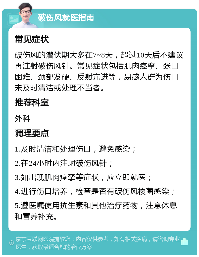 破伤风就医指南 常见症状 破伤风的潜伏期大多在7~8天，超过10天后不建议再注射破伤风针。常见症状包括肌肉痉挛、张口困难、颈部发硬、反射亢进等，易感人群为伤口未及时清洁或处理不当者。 推荐科室 外科 调理要点 1.及时清洁和处理伤口，避免感染； 2.在24小时内注射破伤风针； 3.如出现肌肉痉挛等症状，应立即就医； 4.进行伤口培养，检查是否有破伤风梭菌感染； 5.遵医嘱使用抗生素和其他治疗药物，注意休息和营养补充。