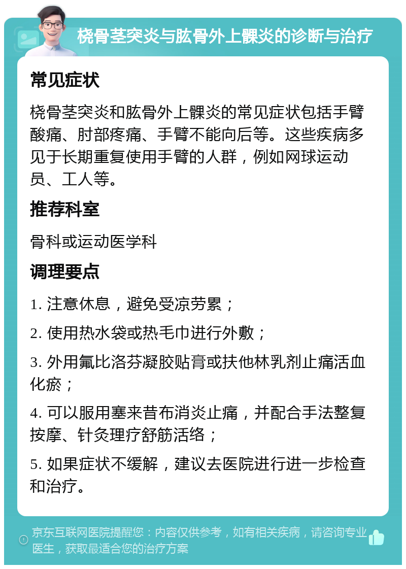 桡骨茎突炎与肱骨外上髁炎的诊断与治疗 常见症状 桡骨茎突炎和肱骨外上髁炎的常见症状包括手臂酸痛、肘部疼痛、手臂不能向后等。这些疾病多见于长期重复使用手臂的人群，例如网球运动员、工人等。 推荐科室 骨科或运动医学科 调理要点 1. 注意休息，避免受凉劳累； 2. 使用热水袋或热毛巾进行外敷； 3. 外用氟比洛芬凝胶贴膏或扶他林乳剂止痛活血化瘀； 4. 可以服用塞来昔布消炎止痛，并配合手法整复按摩、针灸理疗舒筋活络； 5. 如果症状不缓解，建议去医院进行进一步检查和治疗。