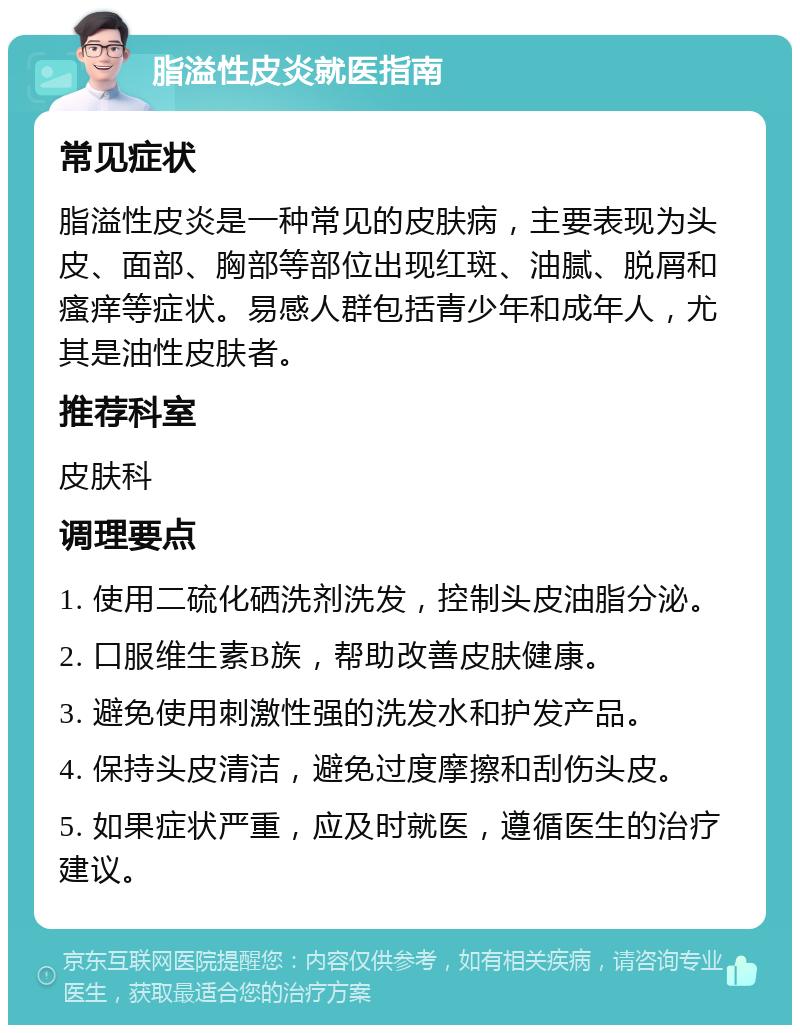 脂溢性皮炎就医指南 常见症状 脂溢性皮炎是一种常见的皮肤病，主要表现为头皮、面部、胸部等部位出现红斑、油腻、脱屑和瘙痒等症状。易感人群包括青少年和成年人，尤其是油性皮肤者。 推荐科室 皮肤科 调理要点 1. 使用二硫化硒洗剂洗发，控制头皮油脂分泌。 2. 口服维生素B族，帮助改善皮肤健康。 3. 避免使用刺激性强的洗发水和护发产品。 4. 保持头皮清洁，避免过度摩擦和刮伤头皮。 5. 如果症状严重，应及时就医，遵循医生的治疗建议。