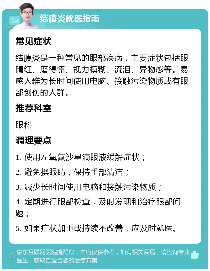 结膜炎就医指南 常见症状 结膜炎是一种常见的眼部疾病，主要症状包括眼睛红、磨得慌、视力模糊、流泪、异物感等。易感人群为长时间使用电脑、接触污染物质或有眼部创伤的人群。 推荐科室 眼科 调理要点 1. 使用左氧氟沙星滴眼液缓解症状； 2. 避免揉眼睛，保持手部清洁； 3. 减少长时间使用电脑和接触污染物质； 4. 定期进行眼部检查，及时发现和治疗眼部问题； 5. 如果症状加重或持续不改善，应及时就医。