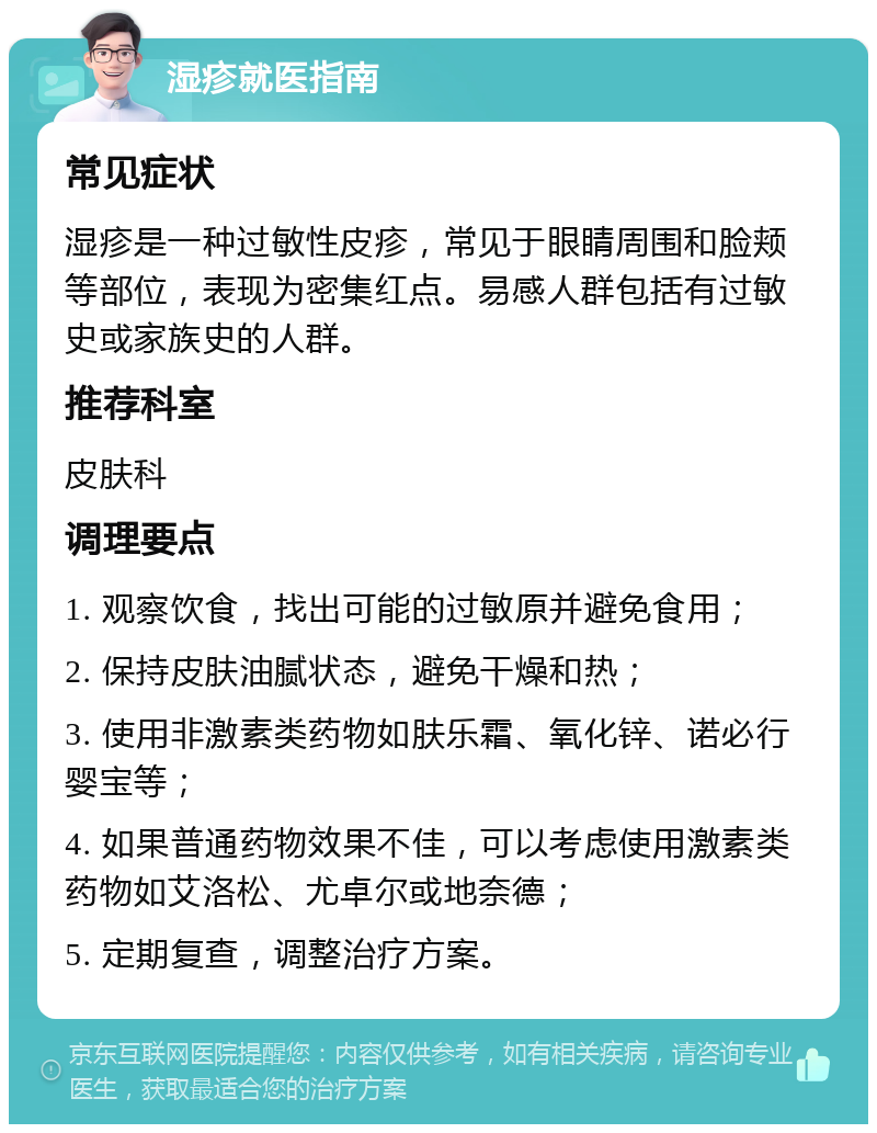 湿疹就医指南 常见症状 湿疹是一种过敏性皮疹，常见于眼睛周围和脸颊等部位，表现为密集红点。易感人群包括有过敏史或家族史的人群。 推荐科室 皮肤科 调理要点 1. 观察饮食，找出可能的过敏原并避免食用； 2. 保持皮肤油腻状态，避免干燥和热； 3. 使用非激素类药物如肤乐霜、氧化锌、诺必行婴宝等； 4. 如果普通药物效果不佳，可以考虑使用激素类药物如艾洛松、尤卓尔或地奈德； 5. 定期复查，调整治疗方案。