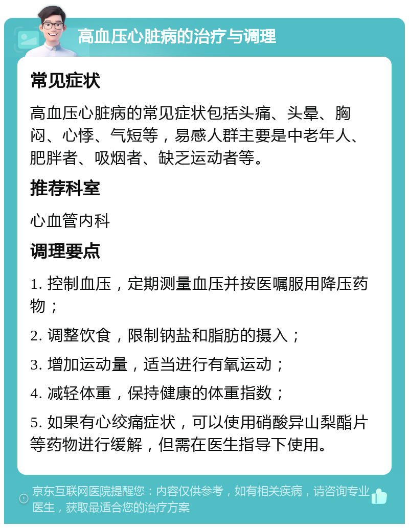 高血压心脏病的治疗与调理 常见症状 高血压心脏病的常见症状包括头痛、头晕、胸闷、心悸、气短等，易感人群主要是中老年人、肥胖者、吸烟者、缺乏运动者等。 推荐科室 心血管内科 调理要点 1. 控制血压，定期测量血压并按医嘱服用降压药物； 2. 调整饮食，限制钠盐和脂肪的摄入； 3. 增加运动量，适当进行有氧运动； 4. 减轻体重，保持健康的体重指数； 5. 如果有心绞痛症状，可以使用硝酸异山梨酯片等药物进行缓解，但需在医生指导下使用。