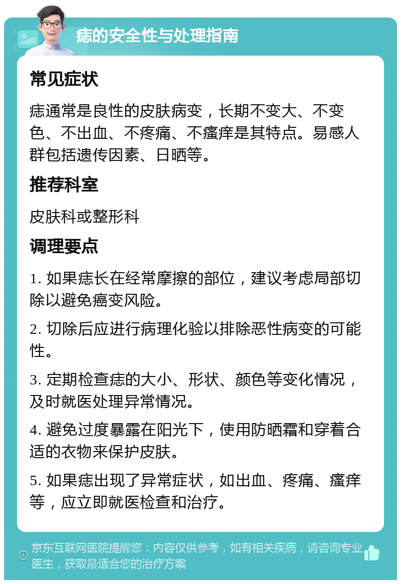 痣的安全性与处理指南 常见症状 痣通常是良性的皮肤病变，长期不变大、不变色、不出血、不疼痛、不瘙痒是其特点。易感人群包括遗传因素、日晒等。 推荐科室 皮肤科或整形科 调理要点 1. 如果痣长在经常摩擦的部位，建议考虑局部切除以避免癌变风险。 2. 切除后应进行病理化验以排除恶性病变的可能性。 3. 定期检查痣的大小、形状、颜色等变化情况，及时就医处理异常情况。 4. 避免过度暴露在阳光下，使用防晒霜和穿着合适的衣物来保护皮肤。 5. 如果痣出现了异常症状，如出血、疼痛、瘙痒等，应立即就医检查和治疗。