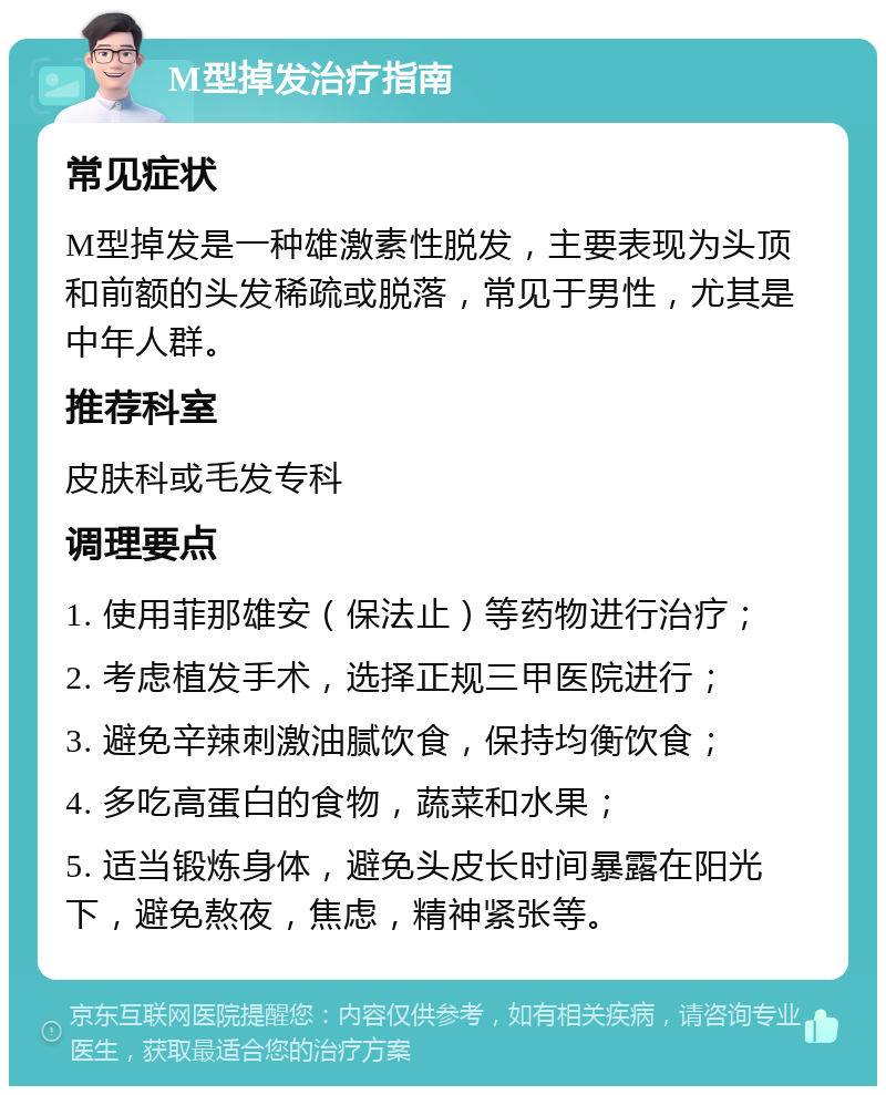 M型掉发治疗指南 常见症状 M型掉发是一种雄激素性脱发，主要表现为头顶和前额的头发稀疏或脱落，常见于男性，尤其是中年人群。 推荐科室 皮肤科或毛发专科 调理要点 1. 使用菲那雄安（保法止）等药物进行治疗； 2. 考虑植发手术，选择正规三甲医院进行； 3. 避免辛辣刺激油腻饮食，保持均衡饮食； 4. 多吃高蛋白的食物，蔬菜和水果； 5. 适当锻炼身体，避免头皮长时间暴露在阳光下，避免熬夜，焦虑，精神紧张等。