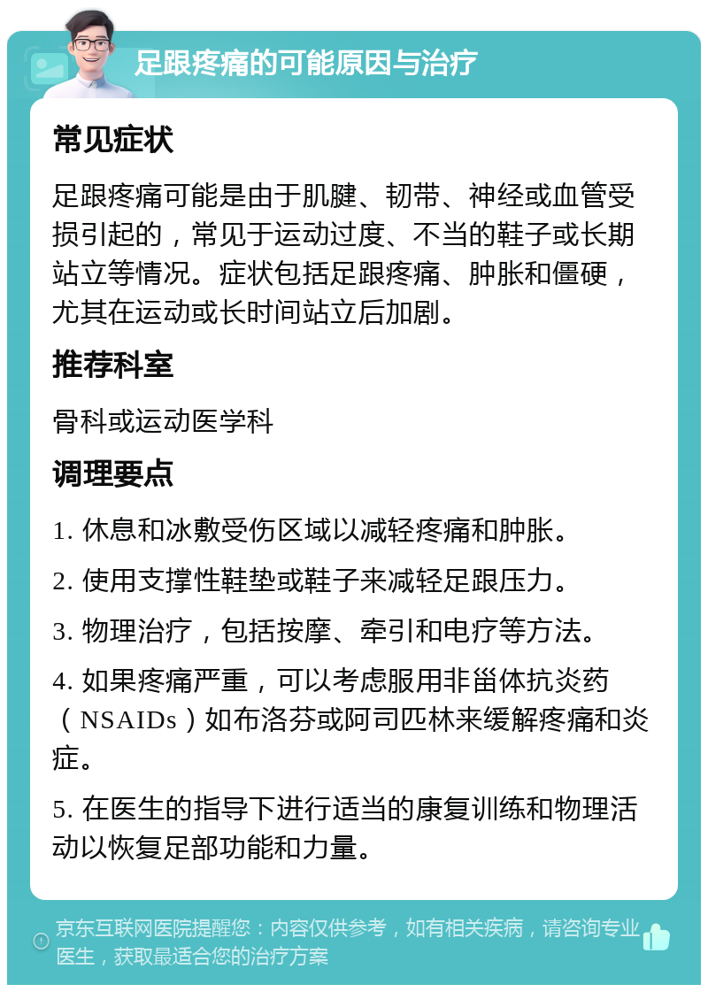 足跟疼痛的可能原因与治疗 常见症状 足跟疼痛可能是由于肌腱、韧带、神经或血管受损引起的，常见于运动过度、不当的鞋子或长期站立等情况。症状包括足跟疼痛、肿胀和僵硬，尤其在运动或长时间站立后加剧。 推荐科室 骨科或运动医学科 调理要点 1. 休息和冰敷受伤区域以减轻疼痛和肿胀。 2. 使用支撑性鞋垫或鞋子来减轻足跟压力。 3. 物理治疗，包括按摩、牵引和电疗等方法。 4. 如果疼痛严重，可以考虑服用非甾体抗炎药（NSAIDs）如布洛芬或阿司匹林来缓解疼痛和炎症。 5. 在医生的指导下进行适当的康复训练和物理活动以恢复足部功能和力量。