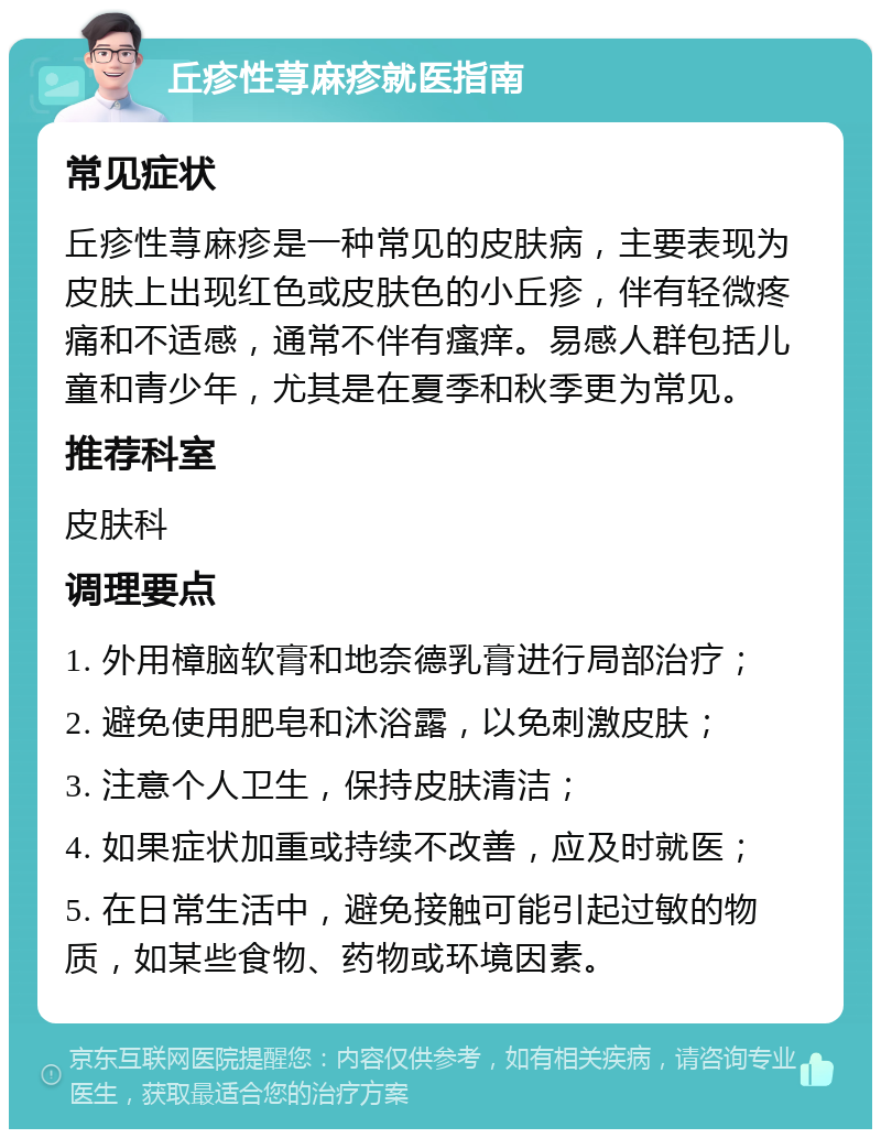 丘疹性荨麻疹就医指南 常见症状 丘疹性荨麻疹是一种常见的皮肤病，主要表现为皮肤上出现红色或皮肤色的小丘疹，伴有轻微疼痛和不适感，通常不伴有瘙痒。易感人群包括儿童和青少年，尤其是在夏季和秋季更为常见。 推荐科室 皮肤科 调理要点 1. 外用樟脑软膏和地奈德乳膏进行局部治疗； 2. 避免使用肥皂和沐浴露，以免刺激皮肤； 3. 注意个人卫生，保持皮肤清洁； 4. 如果症状加重或持续不改善，应及时就医； 5. 在日常生活中，避免接触可能引起过敏的物质，如某些食物、药物或环境因素。