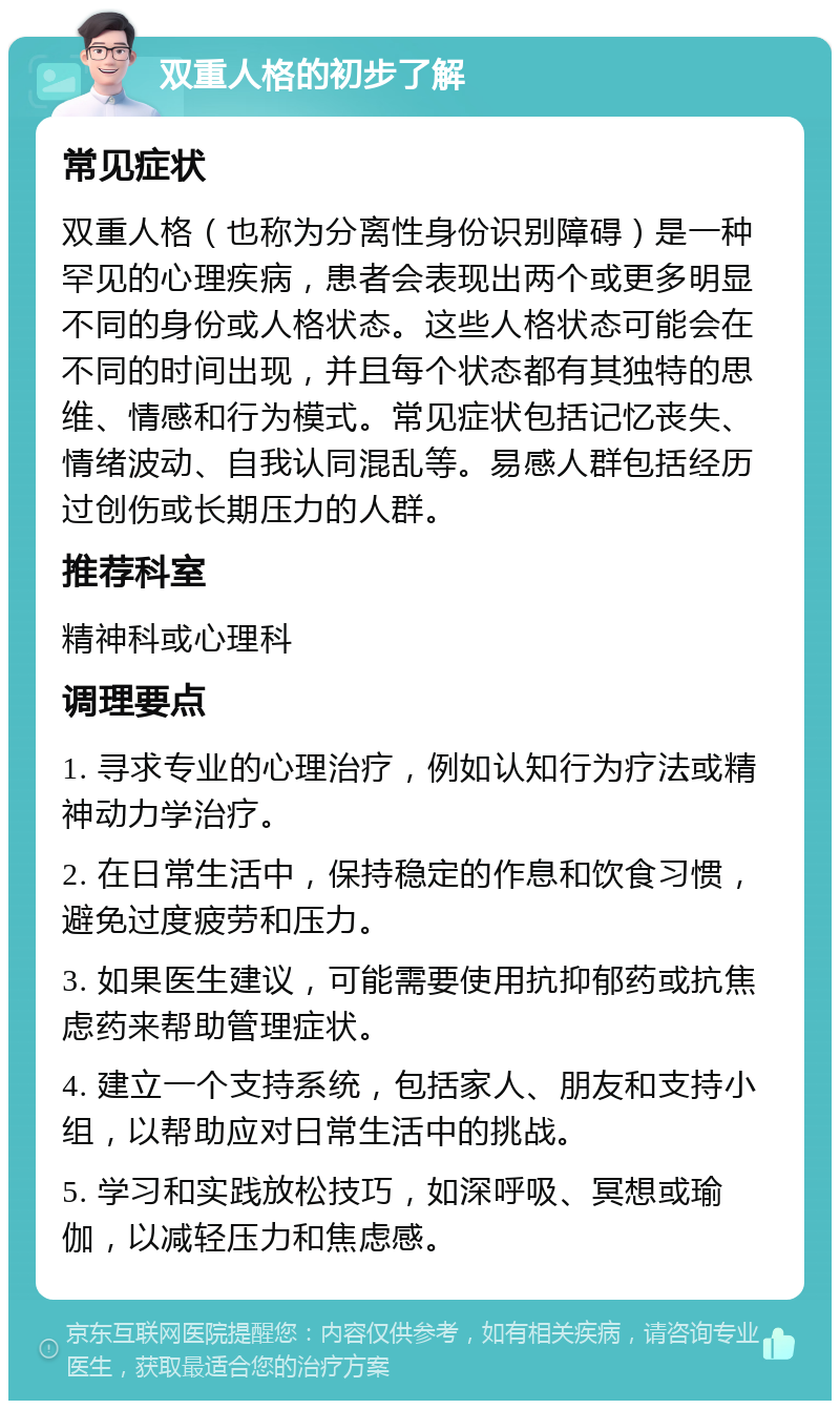 双重人格的初步了解 常见症状 双重人格（也称为分离性身份识别障碍）是一种罕见的心理疾病，患者会表现出两个或更多明显不同的身份或人格状态。这些人格状态可能会在不同的时间出现，并且每个状态都有其独特的思维、情感和行为模式。常见症状包括记忆丧失、情绪波动、自我认同混乱等。易感人群包括经历过创伤或长期压力的人群。 推荐科室 精神科或心理科 调理要点 1. 寻求专业的心理治疗，例如认知行为疗法或精神动力学治疗。 2. 在日常生活中，保持稳定的作息和饮食习惯，避免过度疲劳和压力。 3. 如果医生建议，可能需要使用抗抑郁药或抗焦虑药来帮助管理症状。 4. 建立一个支持系统，包括家人、朋友和支持小组，以帮助应对日常生活中的挑战。 5. 学习和实践放松技巧，如深呼吸、冥想或瑜伽，以减轻压力和焦虑感。