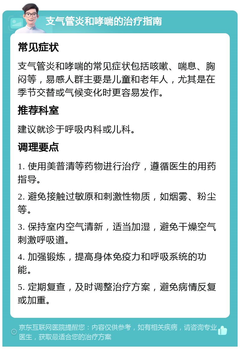 支气管炎和哮喘的治疗指南 常见症状 支气管炎和哮喘的常见症状包括咳嗽、喘息、胸闷等，易感人群主要是儿童和老年人，尤其是在季节交替或气候变化时更容易发作。 推荐科室 建议就诊于呼吸内科或儿科。 调理要点 1. 使用美普清等药物进行治疗，遵循医生的用药指导。 2. 避免接触过敏原和刺激性物质，如烟雾、粉尘等。 3. 保持室内空气清新，适当加湿，避免干燥空气刺激呼吸道。 4. 加强锻炼，提高身体免疫力和呼吸系统的功能。 5. 定期复查，及时调整治疗方案，避免病情反复或加重。