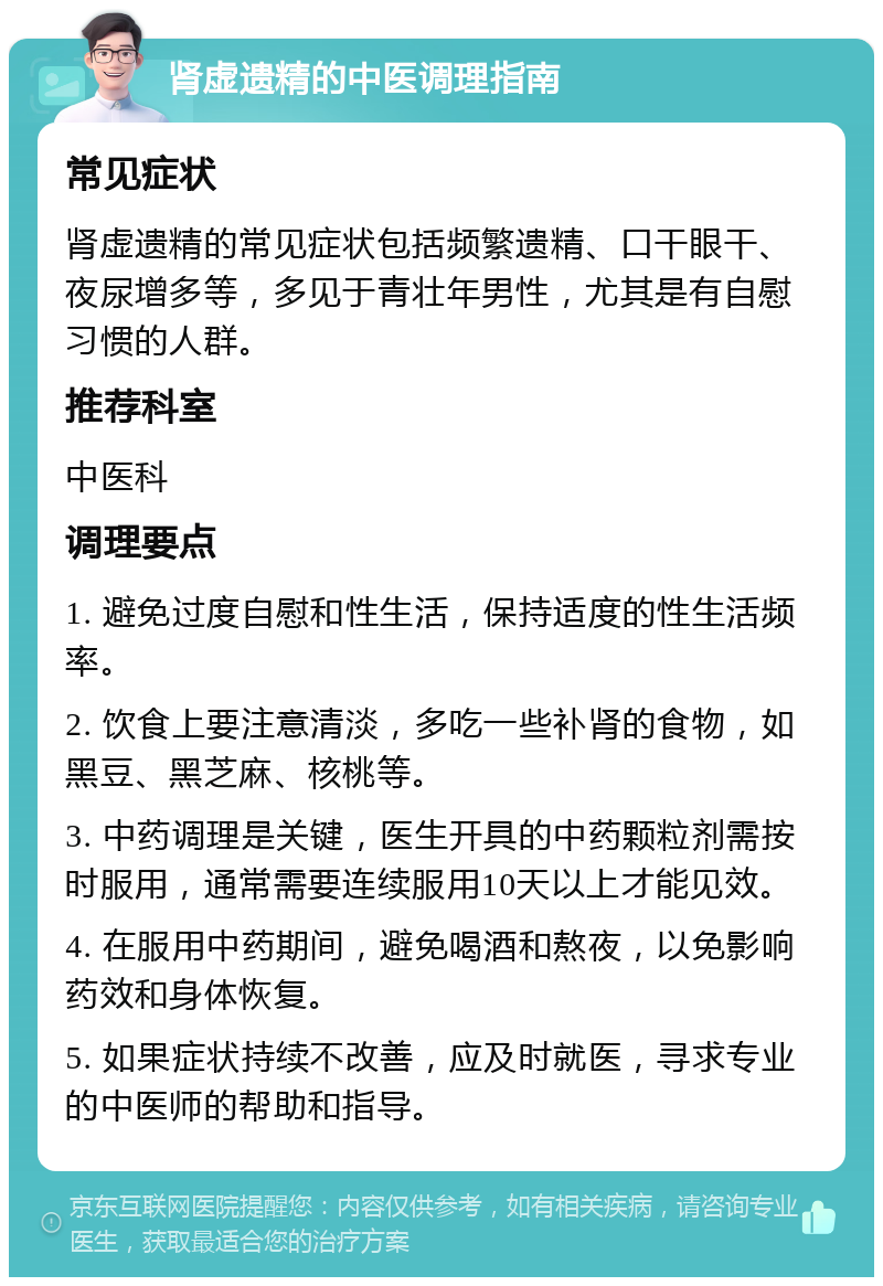 肾虚遗精的中医调理指南 常见症状 肾虚遗精的常见症状包括频繁遗精、口干眼干、夜尿增多等，多见于青壮年男性，尤其是有自慰习惯的人群。 推荐科室 中医科 调理要点 1. 避免过度自慰和性生活，保持适度的性生活频率。 2. 饮食上要注意清淡，多吃一些补肾的食物，如黑豆、黑芝麻、核桃等。 3. 中药调理是关键，医生开具的中药颗粒剂需按时服用，通常需要连续服用10天以上才能见效。 4. 在服用中药期间，避免喝酒和熬夜，以免影响药效和身体恢复。 5. 如果症状持续不改善，应及时就医，寻求专业的中医师的帮助和指导。