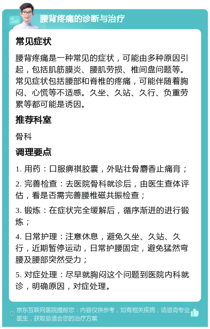 腰背疼痛的诊断与治疗 常见症状 腰背疼痛是一种常见的症状，可能由多种原因引起，包括肌筋膜炎、腰肌劳损、椎间盘问题等。常见症状包括腰部和脊椎的疼痛，可能伴随着胸闷、心慌等不适感。久坐、久站、久行、负重劳累等都可能是诱因。 推荐科室 骨科 调理要点 1. 用药：口服痹祺胶囊，外贴壮骨麝香止痛膏； 2. 完善检查：去医院骨科就诊后，由医生查体评估，看是否需完善腰椎磁共振检查； 3. 锻炼：在症状完全缓解后，循序渐进的进行锻炼； 4. 日常护理：注意休息，避免久坐、久站、久行，近期暂停运动，日常护腰固定，避免猛然弯腰及腰部突然受力； 5. 对症处理：尽早就胸闷这个问题到医院内科就诊，明确原因，对症处理。