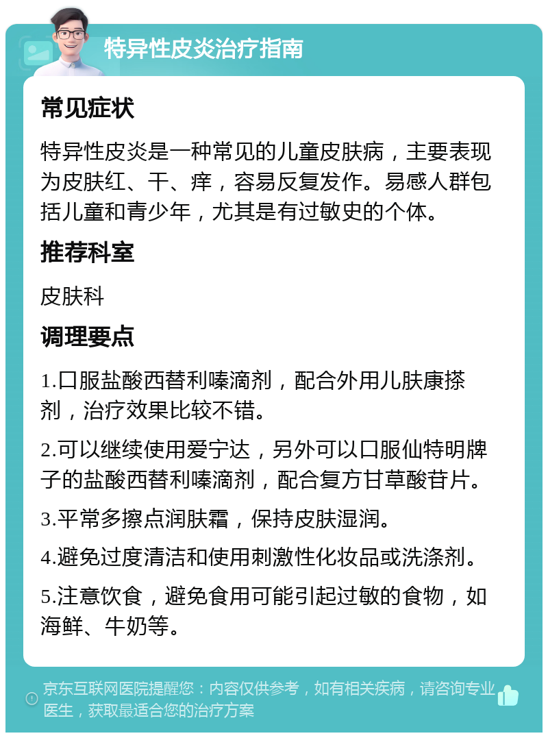 特异性皮炎治疗指南 常见症状 特异性皮炎是一种常见的儿童皮肤病，主要表现为皮肤红、干、痒，容易反复发作。易感人群包括儿童和青少年，尤其是有过敏史的个体。 推荐科室 皮肤科 调理要点 1.口服盐酸西替利嗪滴剂，配合外用儿肤康搽剂，治疗效果比较不错。 2.可以继续使用爱宁达，另外可以口服仙特明牌子的盐酸西替利嗪滴剂，配合复方甘草酸苷片。 3.平常多擦点润肤霜，保持皮肤湿润。 4.避免过度清洁和使用刺激性化妆品或洗涤剂。 5.注意饮食，避免食用可能引起过敏的食物，如海鲜、牛奶等。