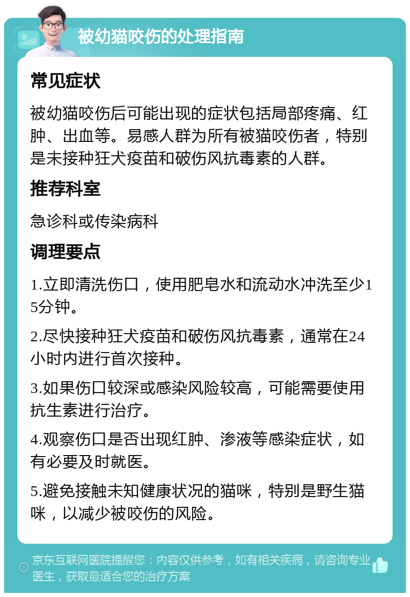 被幼猫咬伤的处理指南 常见症状 被幼猫咬伤后可能出现的症状包括局部疼痛、红肿、出血等。易感人群为所有被猫咬伤者，特别是未接种狂犬疫苗和破伤风抗毒素的人群。 推荐科室 急诊科或传染病科 调理要点 1.立即清洗伤口，使用肥皂水和流动水冲洗至少15分钟。 2.尽快接种狂犬疫苗和破伤风抗毒素，通常在24小时内进行首次接种。 3.如果伤口较深或感染风险较高，可能需要使用抗生素进行治疗。 4.观察伤口是否出现红肿、渗液等感染症状，如有必要及时就医。 5.避免接触未知健康状况的猫咪，特别是野生猫咪，以减少被咬伤的风险。