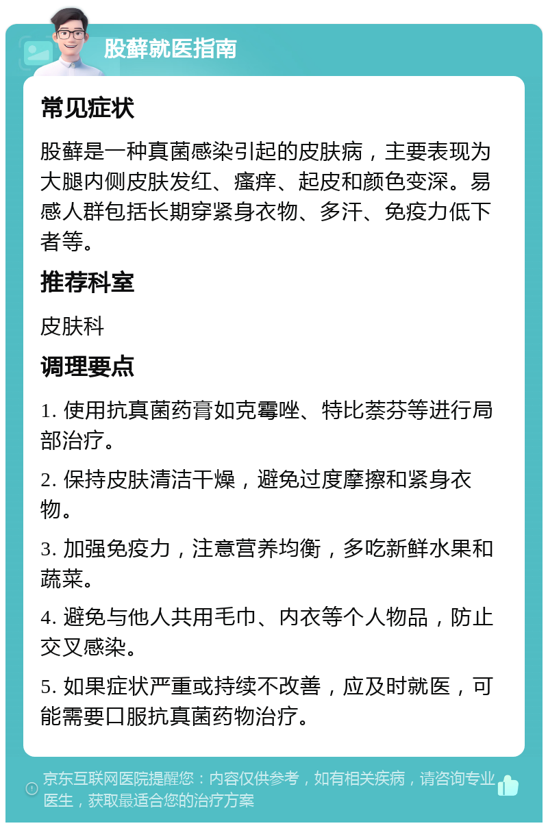 股藓就医指南 常见症状 股藓是一种真菌感染引起的皮肤病，主要表现为大腿内侧皮肤发红、瘙痒、起皮和颜色变深。易感人群包括长期穿紧身衣物、多汗、免疫力低下者等。 推荐科室 皮肤科 调理要点 1. 使用抗真菌药膏如克霉唑、特比萘芬等进行局部治疗。 2. 保持皮肤清洁干燥，避免过度摩擦和紧身衣物。 3. 加强免疫力，注意营养均衡，多吃新鲜水果和蔬菜。 4. 避免与他人共用毛巾、内衣等个人物品，防止交叉感染。 5. 如果症状严重或持续不改善，应及时就医，可能需要口服抗真菌药物治疗。