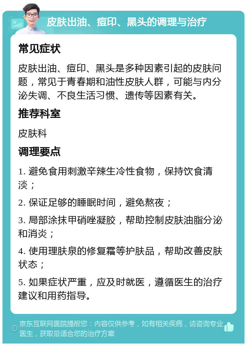 皮肤出油、痘印、黑头的调理与治疗 常见症状 皮肤出油、痘印、黑头是多种因素引起的皮肤问题，常见于青春期和油性皮肤人群，可能与内分泌失调、不良生活习惯、遗传等因素有关。 推荐科室 皮肤科 调理要点 1. 避免食用刺激辛辣生冷性食物，保持饮食清淡； 2. 保证足够的睡眠时间，避免熬夜； 3. 局部涂抹甲硝唑凝胶，帮助控制皮肤油脂分泌和消炎； 4. 使用理肤泉的修复霜等护肤品，帮助改善皮肤状态； 5. 如果症状严重，应及时就医，遵循医生的治疗建议和用药指导。