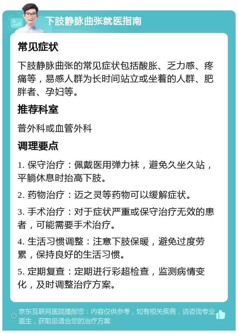 下肢静脉曲张就医指南 常见症状 下肢静脉曲张的常见症状包括酸胀、乏力感、疼痛等，易感人群为长时间站立或坐着的人群、肥胖者、孕妇等。 推荐科室 普外科或血管外科 调理要点 1. 保守治疗：佩戴医用弹力袜，避免久坐久站，平躺休息时抬高下肢。 2. 药物治疗：迈之灵等药物可以缓解症状。 3. 手术治疗：对于症状严重或保守治疗无效的患者，可能需要手术治疗。 4. 生活习惯调整：注意下肢保暖，避免过度劳累，保持良好的生活习惯。 5. 定期复查：定期进行彩超检查，监测病情变化，及时调整治疗方案。