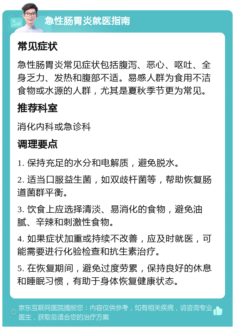 急性肠胃炎就医指南 常见症状 急性肠胃炎常见症状包括腹泻、恶心、呕吐、全身乏力、发热和腹部不适。易感人群为食用不洁食物或水源的人群，尤其是夏秋季节更为常见。 推荐科室 消化内科或急诊科 调理要点 1. 保持充足的水分和电解质，避免脱水。 2. 适当口服益生菌，如双歧杆菌等，帮助恢复肠道菌群平衡。 3. 饮食上应选择清淡、易消化的食物，避免油腻、辛辣和刺激性食物。 4. 如果症状加重或持续不改善，应及时就医，可能需要进行化验检查和抗生素治疗。 5. 在恢复期间，避免过度劳累，保持良好的休息和睡眠习惯，有助于身体恢复健康状态。