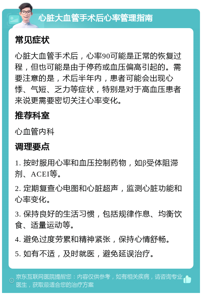 心脏大血管手术后心率管理指南 常见症状 心脏大血管手术后，心率90可能是正常的恢复过程，但也可能是由于停药或血压偏高引起的。需要注意的是，术后半年内，患者可能会出现心悸、气短、乏力等症状，特别是对于高血压患者来说更需要密切关注心率变化。 推荐科室 心血管内科 调理要点 1. 按时服用心率和血压控制药物，如β受体阻滞剂、ACEI等。 2. 定期复查心电图和心脏超声，监测心脏功能和心率变化。 3. 保持良好的生活习惯，包括规律作息、均衡饮食、适量运动等。 4. 避免过度劳累和精神紧张，保持心情舒畅。 5. 如有不适，及时就医，避免延误治疗。