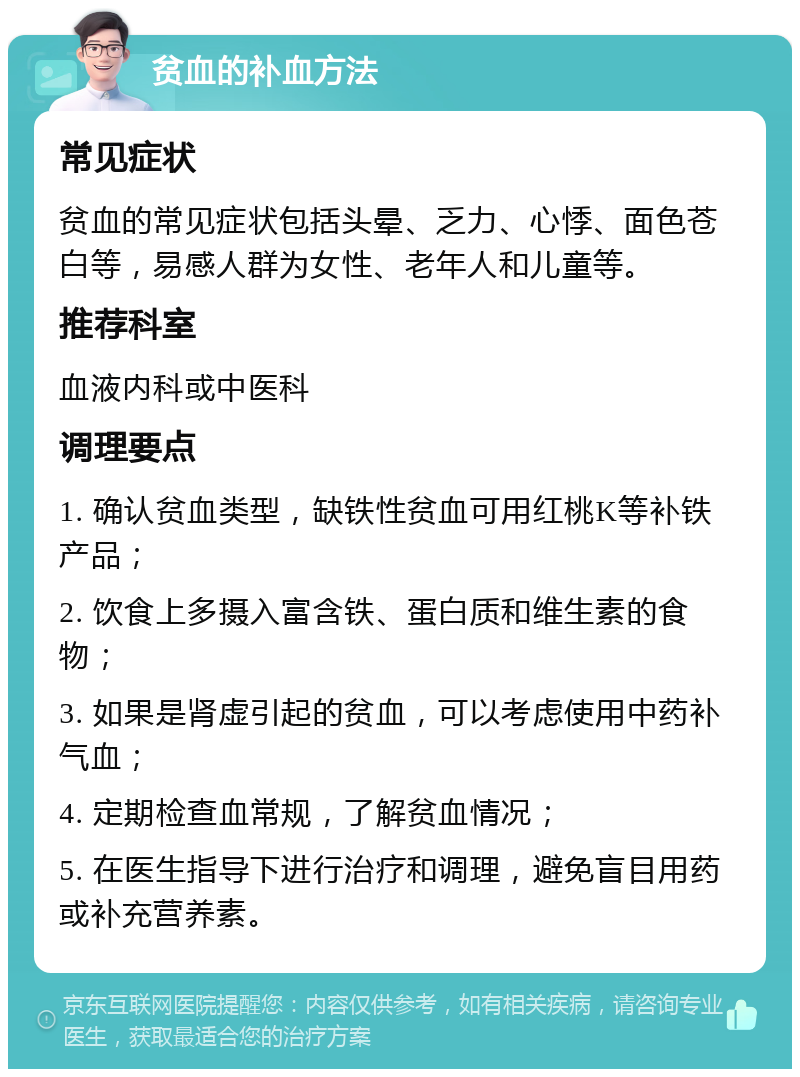 贫血的补血方法 常见症状 贫血的常见症状包括头晕、乏力、心悸、面色苍白等，易感人群为女性、老年人和儿童等。 推荐科室 血液内科或中医科 调理要点 1. 确认贫血类型，缺铁性贫血可用红桃K等补铁产品； 2. 饮食上多摄入富含铁、蛋白质和维生素的食物； 3. 如果是肾虚引起的贫血，可以考虑使用中药补气血； 4. 定期检查血常规，了解贫血情况； 5. 在医生指导下进行治疗和调理，避免盲目用药或补充营养素。