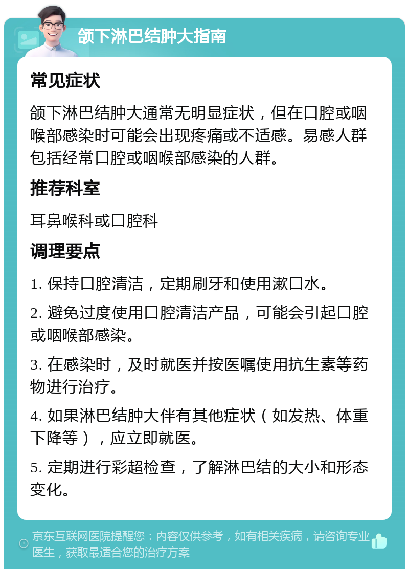 颌下淋巴结肿大指南 常见症状 颌下淋巴结肿大通常无明显症状，但在口腔或咽喉部感染时可能会出现疼痛或不适感。易感人群包括经常口腔或咽喉部感染的人群。 推荐科室 耳鼻喉科或口腔科 调理要点 1. 保持口腔清洁，定期刷牙和使用漱口水。 2. 避免过度使用口腔清洁产品，可能会引起口腔或咽喉部感染。 3. 在感染时，及时就医并按医嘱使用抗生素等药物进行治疗。 4. 如果淋巴结肿大伴有其他症状（如发热、体重下降等），应立即就医。 5. 定期进行彩超检查，了解淋巴结的大小和形态变化。