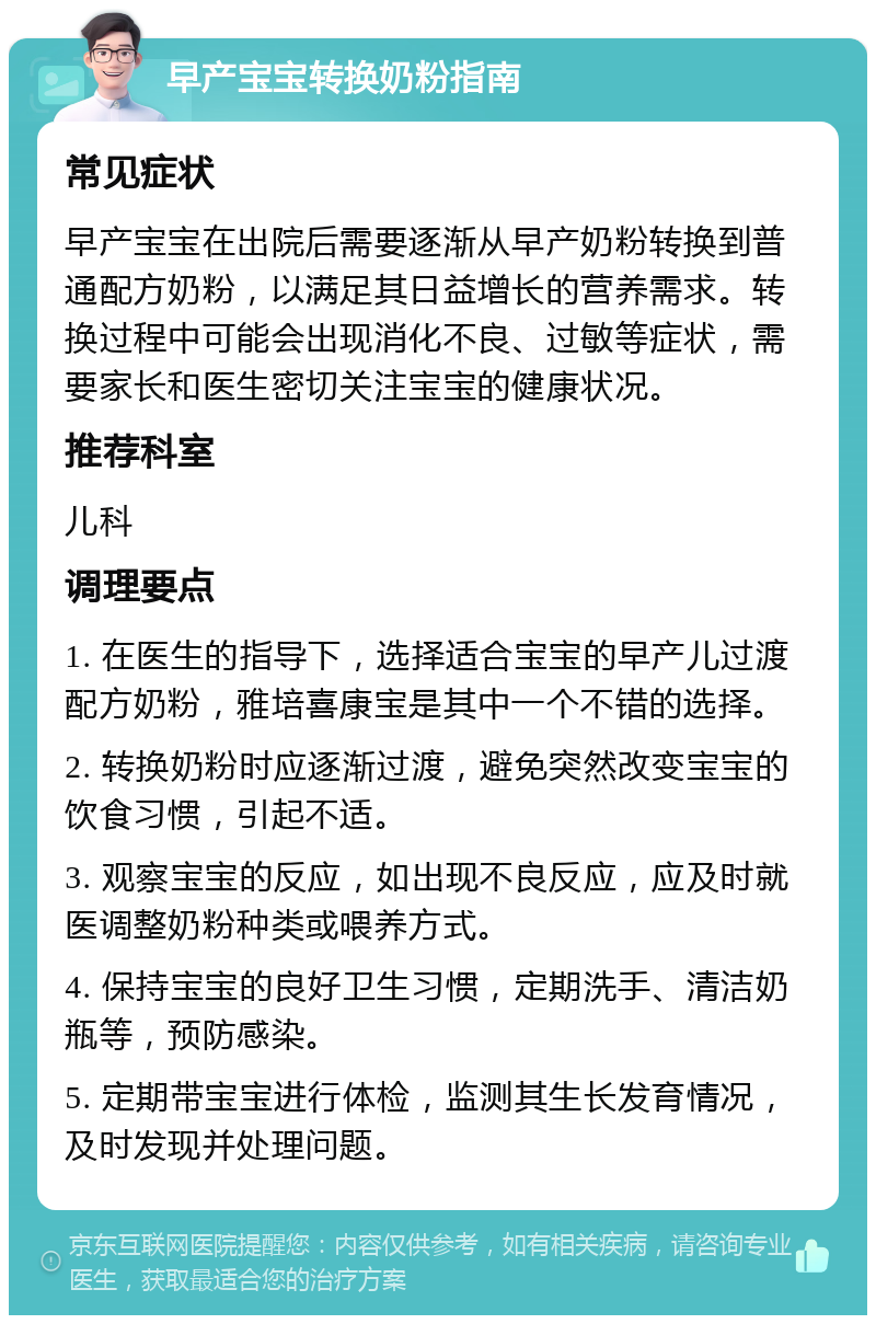 早产宝宝转换奶粉指南 常见症状 早产宝宝在出院后需要逐渐从早产奶粉转换到普通配方奶粉，以满足其日益增长的营养需求。转换过程中可能会出现消化不良、过敏等症状，需要家长和医生密切关注宝宝的健康状况。 推荐科室 儿科 调理要点 1. 在医生的指导下，选择适合宝宝的早产儿过渡配方奶粉，雅培喜康宝是其中一个不错的选择。 2. 转换奶粉时应逐渐过渡，避免突然改变宝宝的饮食习惯，引起不适。 3. 观察宝宝的反应，如出现不良反应，应及时就医调整奶粉种类或喂养方式。 4. 保持宝宝的良好卫生习惯，定期洗手、清洁奶瓶等，预防感染。 5. 定期带宝宝进行体检，监测其生长发育情况，及时发现并处理问题。