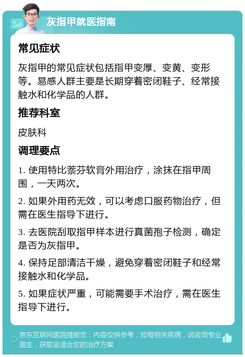 灰指甲就医指南 常见症状 灰指甲的常见症状包括指甲变厚、变黄、变形等。易感人群主要是长期穿着密闭鞋子、经常接触水和化学品的人群。 推荐科室 皮肤科 调理要点 1. 使用特比萘芬软膏外用治疗，涂抹在指甲周围，一天两次。 2. 如果外用药无效，可以考虑口服药物治疗，但需在医生指导下进行。 3. 去医院刮取指甲样本进行真菌孢子检测，确定是否为灰指甲。 4. 保持足部清洁干燥，避免穿着密闭鞋子和经常接触水和化学品。 5. 如果症状严重，可能需要手术治疗，需在医生指导下进行。