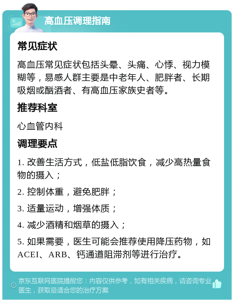 高血压调理指南 常见症状 高血压常见症状包括头晕、头痛、心悸、视力模糊等，易感人群主要是中老年人、肥胖者、长期吸烟或酗酒者、有高血压家族史者等。 推荐科室 心血管内科 调理要点 1. 改善生活方式，低盐低脂饮食，减少高热量食物的摄入； 2. 控制体重，避免肥胖； 3. 适量运动，增强体质； 4. 减少酒精和烟草的摄入； 5. 如果需要，医生可能会推荐使用降压药物，如ACEI、ARB、钙通道阻滞剂等进行治疗。