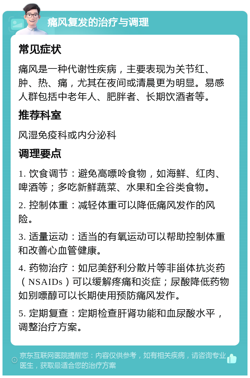 痛风复发的治疗与调理 常见症状 痛风是一种代谢性疾病，主要表现为关节红、肿、热、痛，尤其在夜间或清晨更为明显。易感人群包括中老年人、肥胖者、长期饮酒者等。 推荐科室 风湿免疫科或内分泌科 调理要点 1. 饮食调节：避免高嘌呤食物，如海鲜、红肉、啤酒等；多吃新鲜蔬菜、水果和全谷类食物。 2. 控制体重：减轻体重可以降低痛风发作的风险。 3. 适量运动：适当的有氧运动可以帮助控制体重和改善心血管健康。 4. 药物治疗：如尼美舒利分散片等非甾体抗炎药（NSAIDs）可以缓解疼痛和炎症；尿酸降低药物如别嘌醇可以长期使用预防痛风发作。 5. 定期复查：定期检查肝肾功能和血尿酸水平，调整治疗方案。