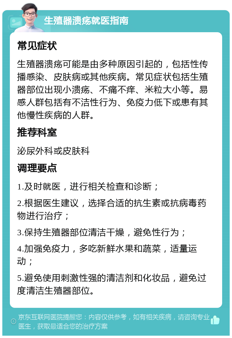 生殖器溃疡就医指南 常见症状 生殖器溃疡可能是由多种原因引起的，包括性传播感染、皮肤病或其他疾病。常见症状包括生殖器部位出现小溃疡、不痛不痒、米粒大小等。易感人群包括有不洁性行为、免疫力低下或患有其他慢性疾病的人群。 推荐科室 泌尿外科或皮肤科 调理要点 1.及时就医，进行相关检查和诊断； 2.根据医生建议，选择合适的抗生素或抗病毒药物进行治疗； 3.保持生殖器部位清洁干燥，避免性行为； 4.加强免疫力，多吃新鲜水果和蔬菜，适量运动； 5.避免使用刺激性强的清洁剂和化妆品，避免过度清洁生殖器部位。