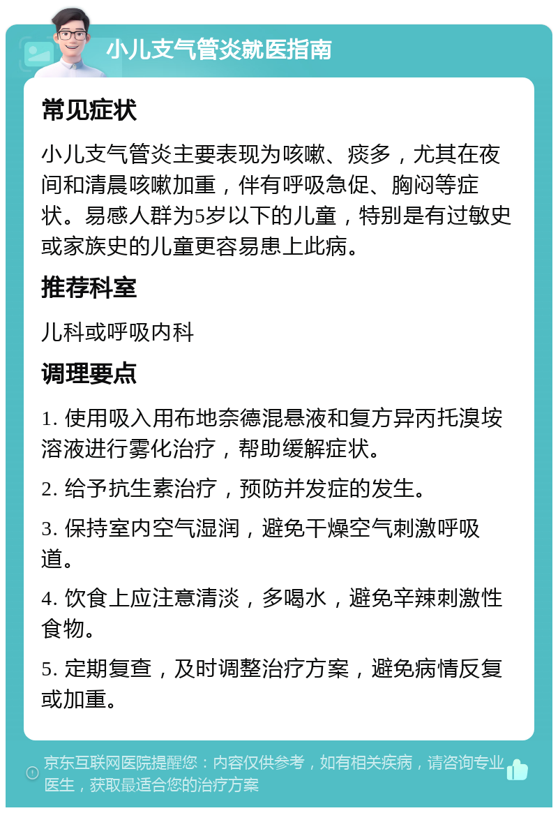 小儿支气管炎就医指南 常见症状 小儿支气管炎主要表现为咳嗽、痰多，尤其在夜间和清晨咳嗽加重，伴有呼吸急促、胸闷等症状。易感人群为5岁以下的儿童，特别是有过敏史或家族史的儿童更容易患上此病。 推荐科室 儿科或呼吸内科 调理要点 1. 使用吸入用布地奈德混悬液和复方异丙托溴垵溶液进行雾化治疗，帮助缓解症状。 2. 给予抗生素治疗，预防并发症的发生。 3. 保持室内空气湿润，避免干燥空气刺激呼吸道。 4. 饮食上应注意清淡，多喝水，避免辛辣刺激性食物。 5. 定期复查，及时调整治疗方案，避免病情反复或加重。