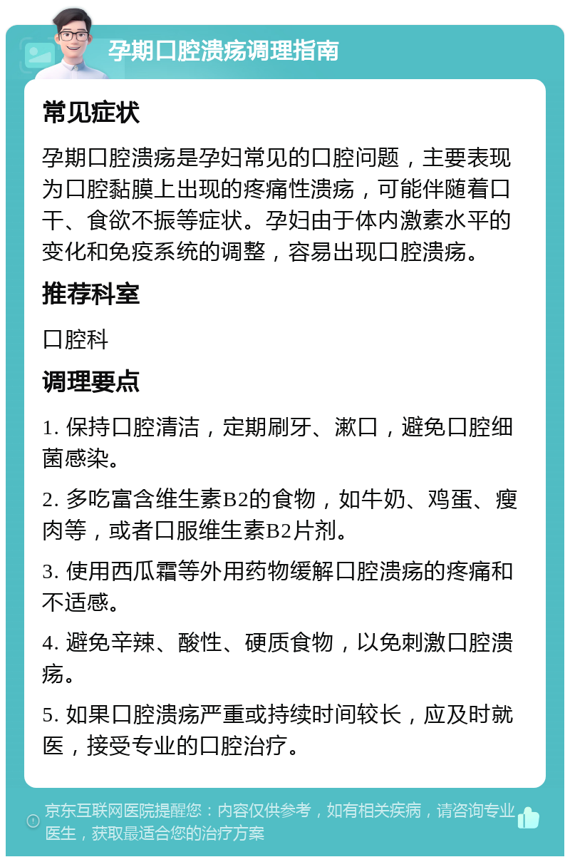 孕期口腔溃疡调理指南 常见症状 孕期口腔溃疡是孕妇常见的口腔问题，主要表现为口腔黏膜上出现的疼痛性溃疡，可能伴随着口干、食欲不振等症状。孕妇由于体内激素水平的变化和免疫系统的调整，容易出现口腔溃疡。 推荐科室 口腔科 调理要点 1. 保持口腔清洁，定期刷牙、漱口，避免口腔细菌感染。 2. 多吃富含维生素B2的食物，如牛奶、鸡蛋、瘦肉等，或者口服维生素B2片剂。 3. 使用西瓜霜等外用药物缓解口腔溃疡的疼痛和不适感。 4. 避免辛辣、酸性、硬质食物，以免刺激口腔溃疡。 5. 如果口腔溃疡严重或持续时间较长，应及时就医，接受专业的口腔治疗。