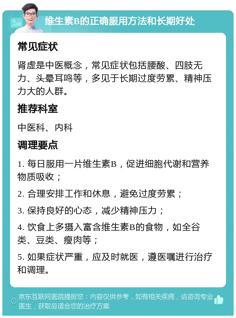 维生素B的正确服用方法和长期好处 常见症状 肾虚是中医概念，常见症状包括腰酸、四肢无力、头晕耳鸣等，多见于长期过度劳累、精神压力大的人群。 推荐科室 中医科、内科 调理要点 1. 每日服用一片维生素B，促进细胞代谢和营养物质吸收； 2. 合理安排工作和休息，避免过度劳累； 3. 保持良好的心态，减少精神压力； 4. 饮食上多摄入富含维生素B的食物，如全谷类、豆类、瘦肉等； 5. 如果症状严重，应及时就医，遵医嘱进行治疗和调理。