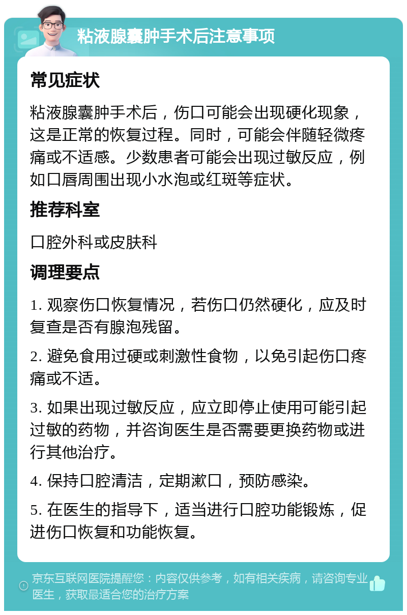 粘液腺囊肿手术后注意事项 常见症状 粘液腺囊肿手术后，伤口可能会出现硬化现象，这是正常的恢复过程。同时，可能会伴随轻微疼痛或不适感。少数患者可能会出现过敏反应，例如口唇周围出现小水泡或红斑等症状。 推荐科室 口腔外科或皮肤科 调理要点 1. 观察伤口恢复情况，若伤口仍然硬化，应及时复查是否有腺泡残留。 2. 避免食用过硬或刺激性食物，以免引起伤口疼痛或不适。 3. 如果出现过敏反应，应立即停止使用可能引起过敏的药物，并咨询医生是否需要更换药物或进行其他治疗。 4. 保持口腔清洁，定期漱口，预防感染。 5. 在医生的指导下，适当进行口腔功能锻炼，促进伤口恢复和功能恢复。