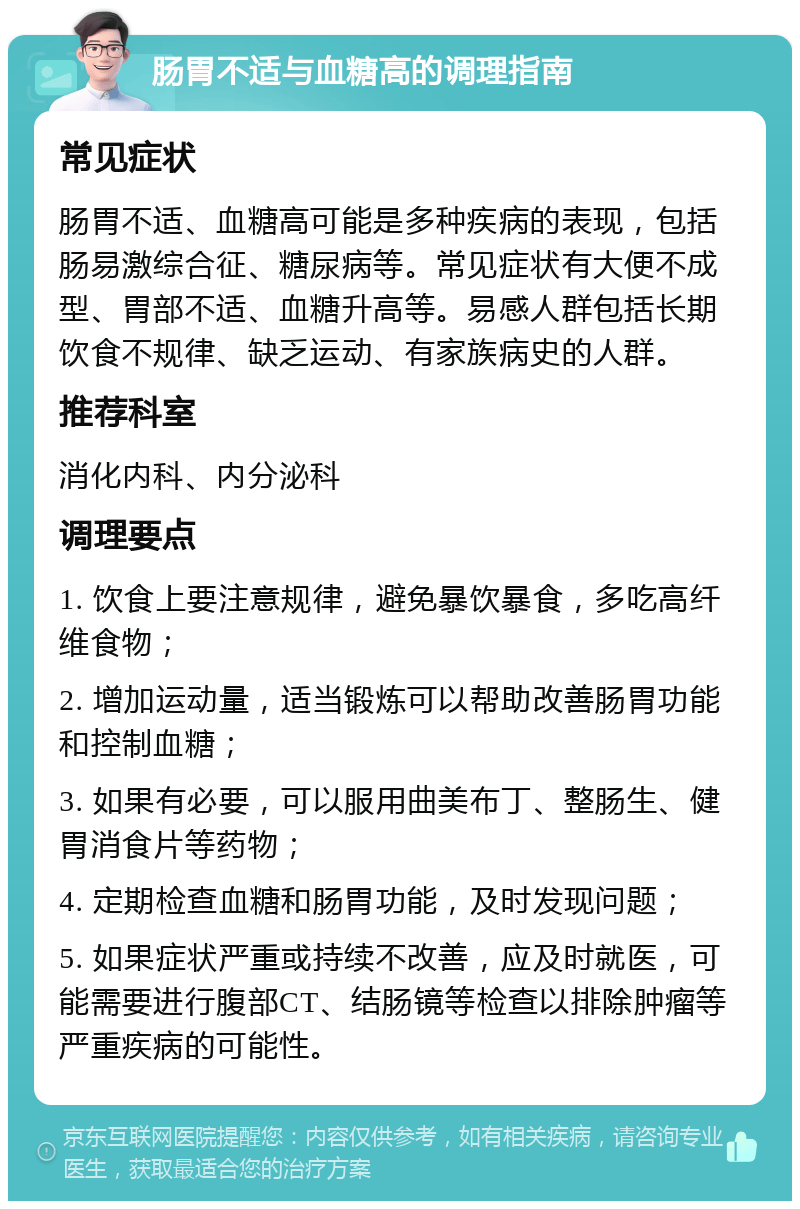 肠胃不适与血糖高的调理指南 常见症状 肠胃不适、血糖高可能是多种疾病的表现，包括肠易激综合征、糖尿病等。常见症状有大便不成型、胃部不适、血糖升高等。易感人群包括长期饮食不规律、缺乏运动、有家族病史的人群。 推荐科室 消化内科、内分泌科 调理要点 1. 饮食上要注意规律，避免暴饮暴食，多吃高纤维食物； 2. 增加运动量，适当锻炼可以帮助改善肠胃功能和控制血糖； 3. 如果有必要，可以服用曲美布丁、整肠生、健胃消食片等药物； 4. 定期检查血糖和肠胃功能，及时发现问题； 5. 如果症状严重或持续不改善，应及时就医，可能需要进行腹部CT、结肠镜等检查以排除肿瘤等严重疾病的可能性。