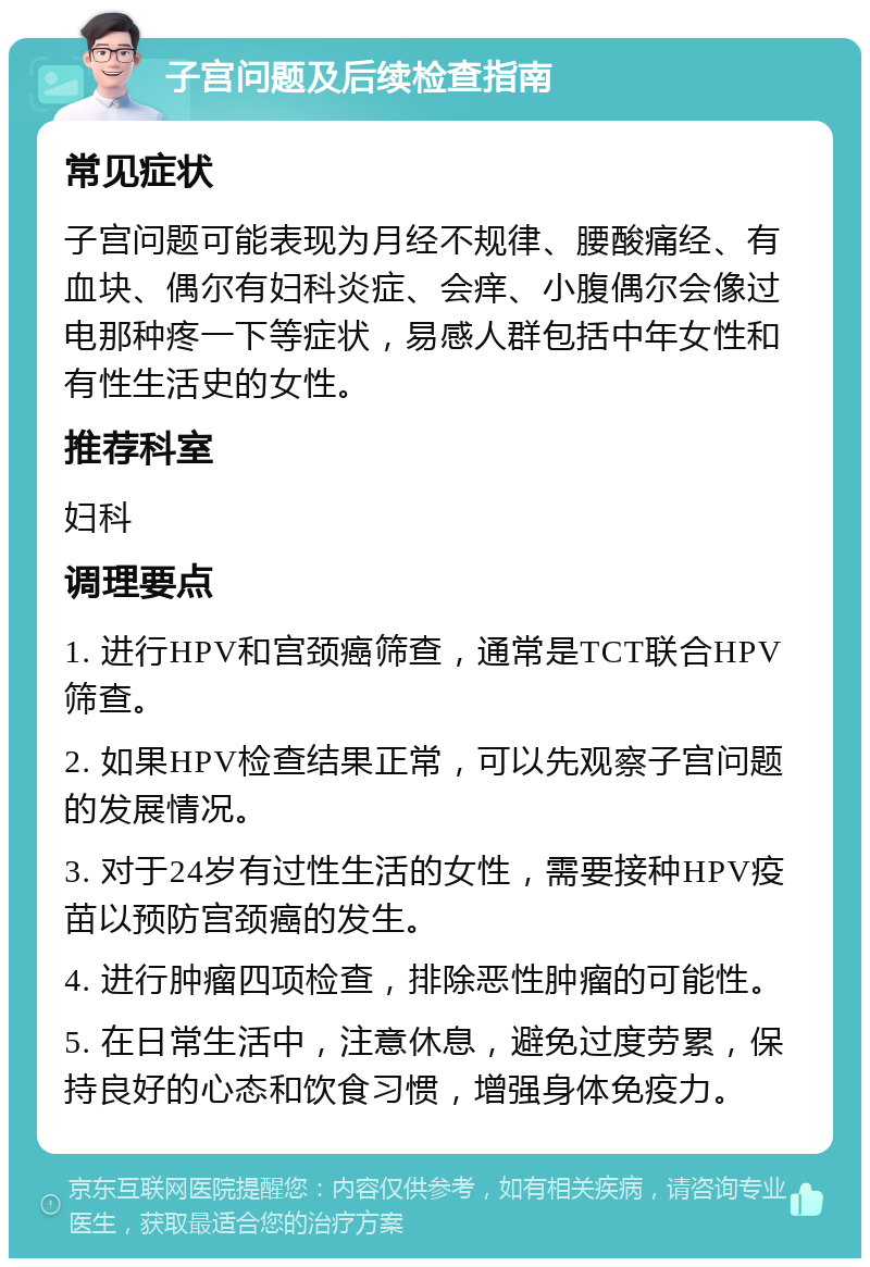 子宫问题及后续检查指南 常见症状 子宫问题可能表现为月经不规律、腰酸痛经、有血块、偶尔有妇科炎症、会痒、小腹偶尔会像过电那种疼一下等症状，易感人群包括中年女性和有性生活史的女性。 推荐科室 妇科 调理要点 1. 进行HPV和宫颈癌筛查，通常是TCT联合HPV筛查。 2. 如果HPV检查结果正常，可以先观察子宫问题的发展情况。 3. 对于24岁有过性生活的女性，需要接种HPV疫苗以预防宫颈癌的发生。 4. 进行肿瘤四项检查，排除恶性肿瘤的可能性。 5. 在日常生活中，注意休息，避免过度劳累，保持良好的心态和饮食习惯，增强身体免疫力。