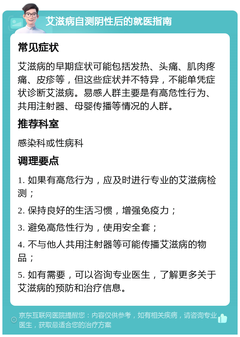 艾滋病自测阴性后的就医指南 常见症状 艾滋病的早期症状可能包括发热、头痛、肌肉疼痛、皮疹等，但这些症状并不特异，不能单凭症状诊断艾滋病。易感人群主要是有高危性行为、共用注射器、母婴传播等情况的人群。 推荐科室 感染科或性病科 调理要点 1. 如果有高危行为，应及时进行专业的艾滋病检测； 2. 保持良好的生活习惯，增强免疫力； 3. 避免高危性行为，使用安全套； 4. 不与他人共用注射器等可能传播艾滋病的物品； 5. 如有需要，可以咨询专业医生，了解更多关于艾滋病的预防和治疗信息。