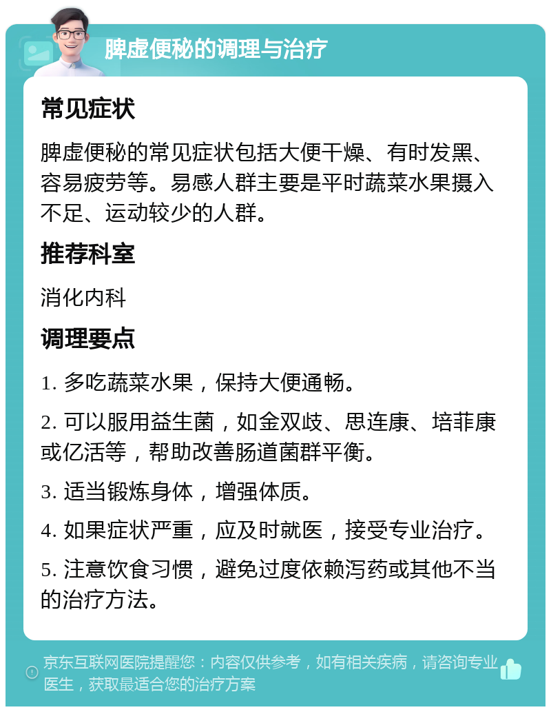 脾虚便秘的调理与治疗 常见症状 脾虚便秘的常见症状包括大便干燥、有时发黑、容易疲劳等。易感人群主要是平时蔬菜水果摄入不足、运动较少的人群。 推荐科室 消化内科 调理要点 1. 多吃蔬菜水果，保持大便通畅。 2. 可以服用益生菌，如金双歧、思连康、培菲康或亿活等，帮助改善肠道菌群平衡。 3. 适当锻炼身体，增强体质。 4. 如果症状严重，应及时就医，接受专业治疗。 5. 注意饮食习惯，避免过度依赖泻药或其他不当的治疗方法。